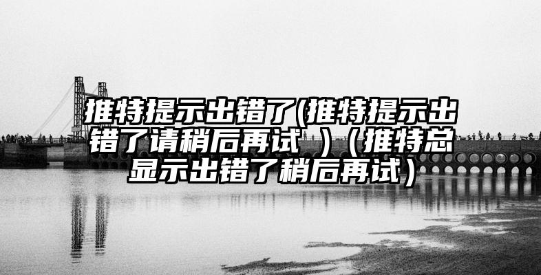 推特提示出错了(推特提示出错了请稍后再试 )（推特总显示出错了稍后再试）