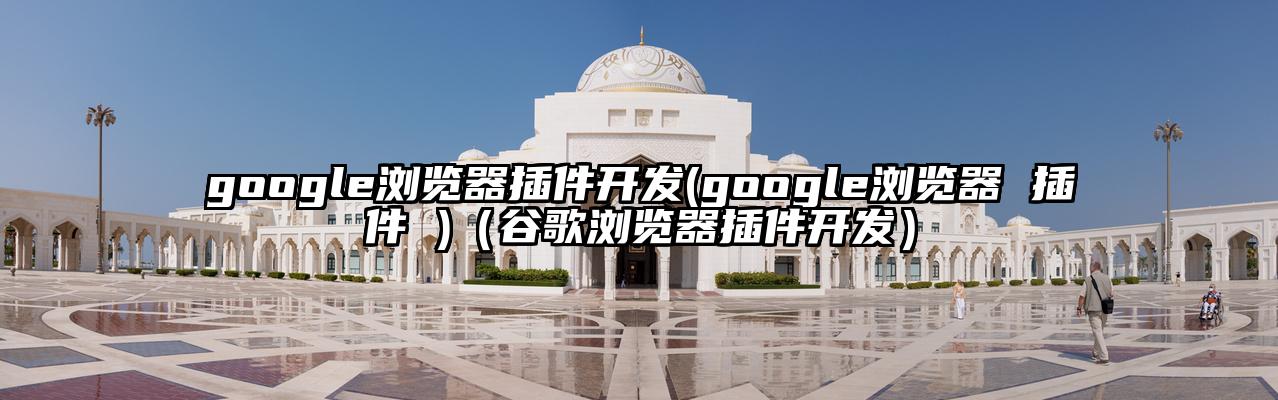 google浏览器插件开发(google浏览器 插件 )（谷歌浏览器插件开发）