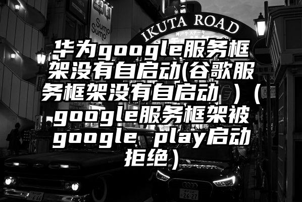 华为google服务框架没有自启动(谷歌服务框架没有自启动 )（google服务框架被google play启动拒绝）