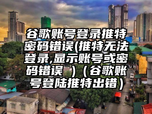 谷歌账号登录推特密码错误(推特无法登录,显示账号或密码错误 )（谷歌账号登陆推特出错）