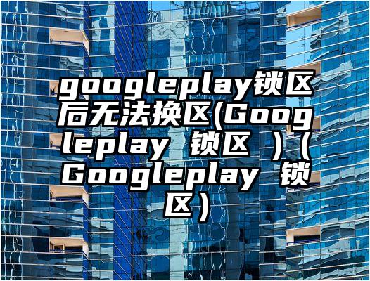 googleplay锁区后无法换区(Googleplay 锁区 )（Googleplay 锁区）