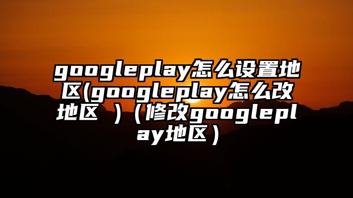 googleplay怎么设置地区(googleplay怎么改地区 )（修改googleplay地区）