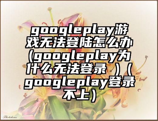 googleplay游戏无法登陆怎么办(googleplay为什么无法登录 )（googleplay登录不上）