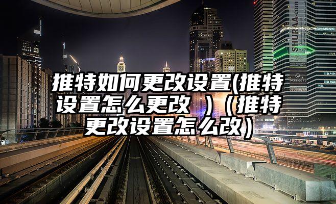 推特如何更改设置(推特设置怎么更改 )（推特更改设置怎么改）
