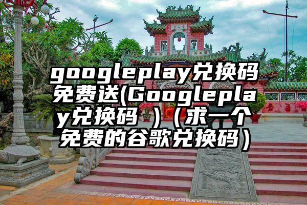 googleplay兑换码免费送(Googleplay兑换码 )（求一个免费的谷歌兑换码）