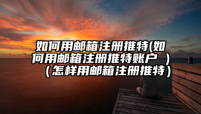 如何用邮箱注册推特(如何用邮箱注册推特账户 )（怎样用邮箱注册推特）