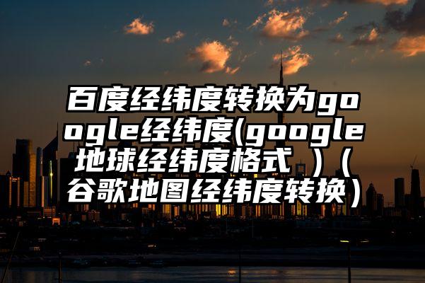 百度经纬度转换为google经纬度(google地球经纬度格式 )（谷歌地图经纬度转换）