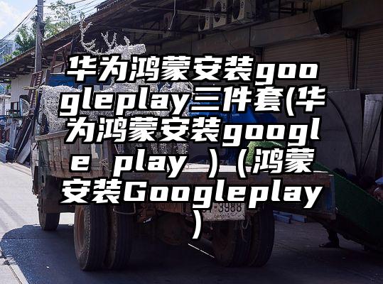 华为鸿蒙安装googleplay三件套(华为鸿蒙安装google play )（鸿蒙安装Googleplay）