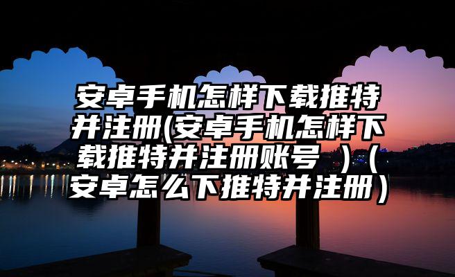 安卓手机怎样下载推特并注册(安卓手机怎样下载推特并注册账号 )(安卓怎么下推特并注册)