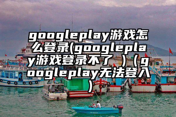 googleplay游戏怎么登录(googleplay游戏登录不了 )（googleplay无法登入）