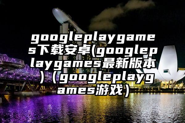googleplaygames下载安卓(googleplaygames最新版本 )（googleplaygames游戏）
