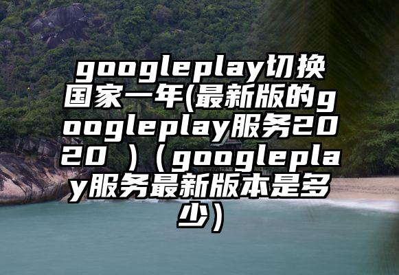 googleplay切换国家一年(最新版的googleplay服务2020 )（googleplay服务最新版本是多少）