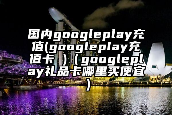 国内googleplay充值(googleplay充值卡 )（googleplay礼品卡哪里买便宜）