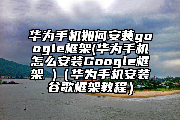 华为手机如何安装google框架(华为手机怎么安装Google框架 )（华为手机安装谷歌框架教程）