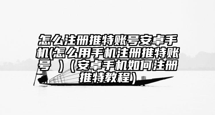 怎么注册推特账号安卓手机(怎么用手机注册推特账号 )（安卓手机如何注册推特教程）