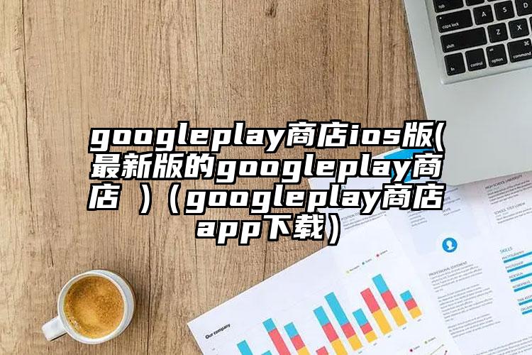 googleplay商店ios版(最新版的googleplay商店 )（googleplay商店app下载）