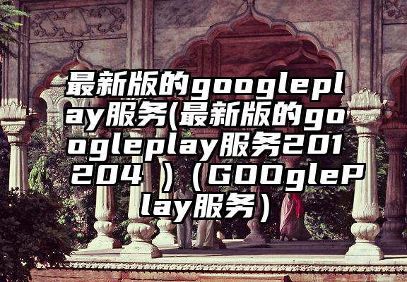 最新版的googleplay服务(最新版的googleplay服务201204 )（GOOglePlay服务）