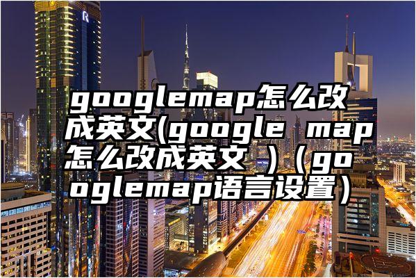 googlemap怎么改成英文(google map怎么改成英文 )（googlemap语言设置）