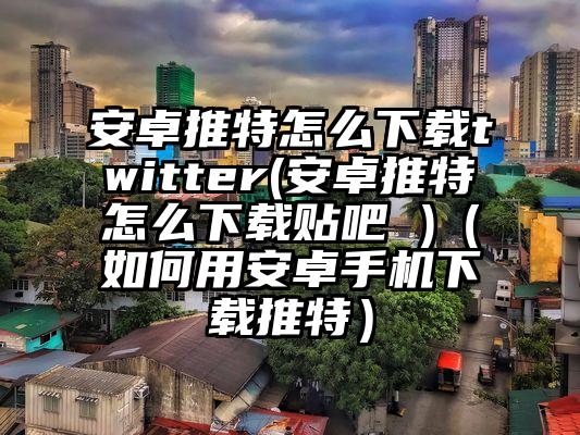 安卓推特怎么下载twitter(安卓推特怎么下载贴吧 )（如何用安卓手机下载推特）