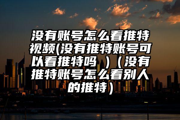 没有账号怎么看推特视频(没有推特账号可以看推特吗 )（没有推特账号怎么看别人的推特）