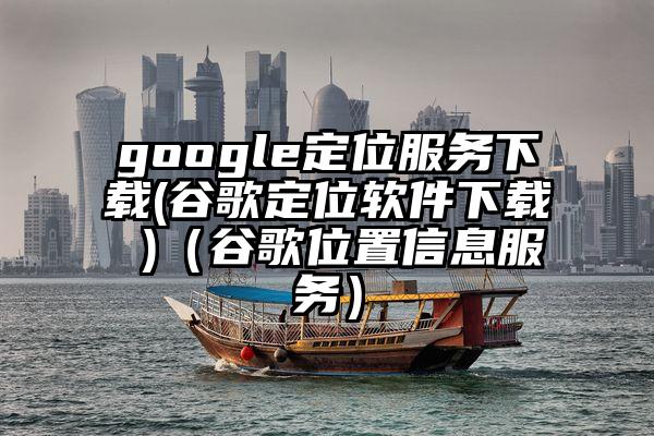 google定位服务下载(谷歌定位软件下载 )（谷歌位置信息服务）