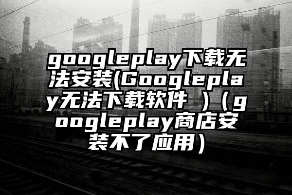 googleplay下载无法安装(Googleplay无法下载软件 )（googleplay商店安装不了应用）