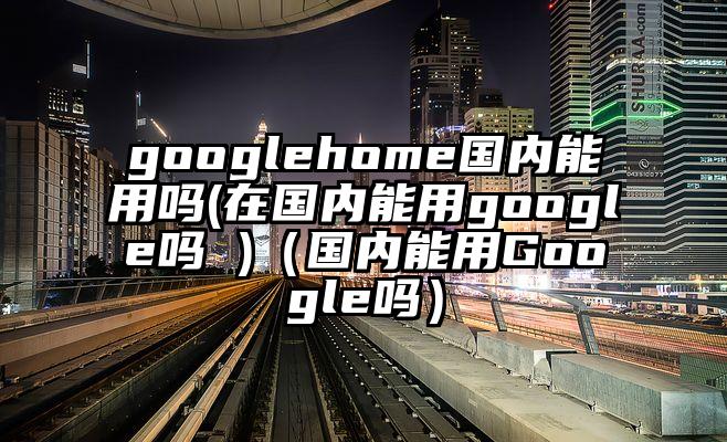 googlehome国内能用吗(在国内能用google吗 )（国内能用Google吗）