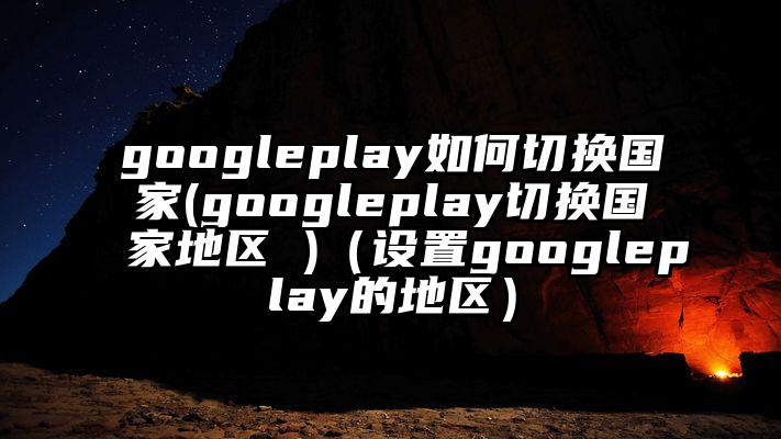 googleplay如何切换国家(googleplay切换国家地区 )（设置googleplay的地区）