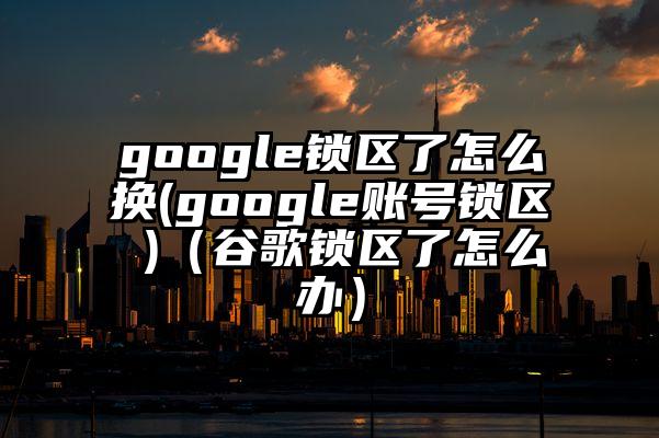 google锁区了怎么换(google账号锁区 )（谷歌锁区了怎么办）