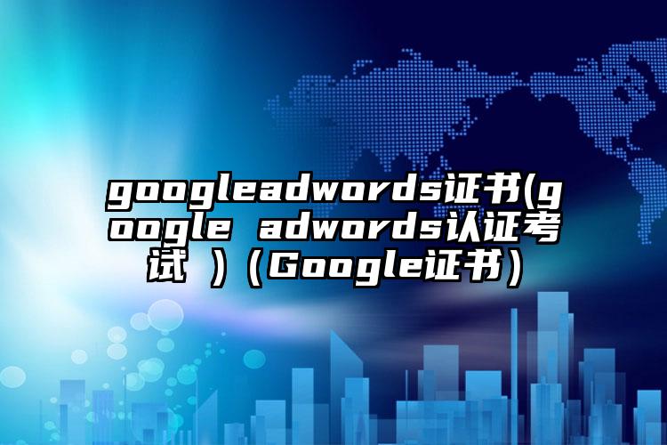 googleadwords证书(google adwords认证考试 )（Google证书）