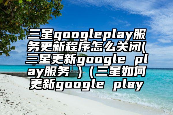三星googleplay服务更新程序怎么关闭(三星更新google play服务 )（三星如何更新google play