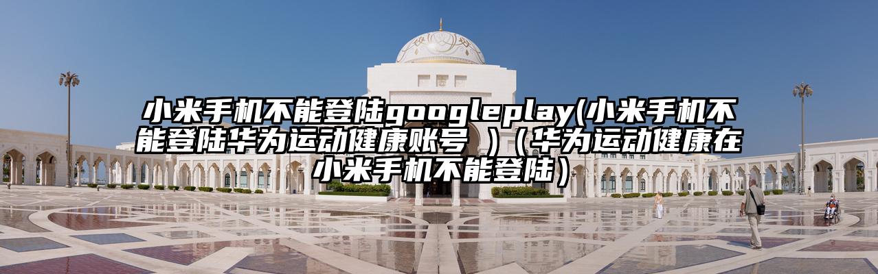 小米手机不能登陆googleplay(小米手机不能登陆华为运动健康账号 )（华为运动健康在小米手机不能登陆）