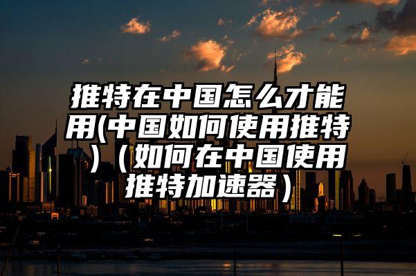 推特在中国怎么才能用(中国如何使用推特 )（如何在中国使用推特加速器）