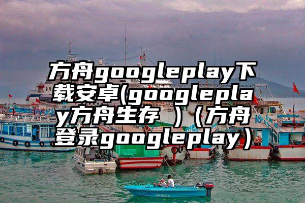 方舟googleplay下载安卓(googleplay方舟生存 )（方舟登录googleplay）