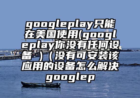 googleplay只能在美国使用(googleplay你没有任何设备 )（没有可安装该应用的设备怎么解决googlep