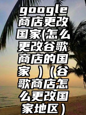 google商店更改国家(怎么更改谷歌商店的国家 )（谷歌商店怎么更改国家地区）