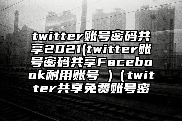 twitter账号密码共享2021(twitter账号密码共享Facebook耐用账号 )（twitter共享免费账号密
