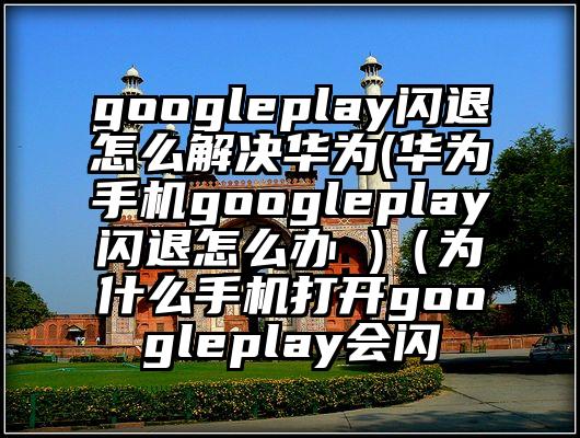googleplay闪退怎么解决华为(华为手机googleplay闪退怎么办 )（为什么手机打开googleplay会闪