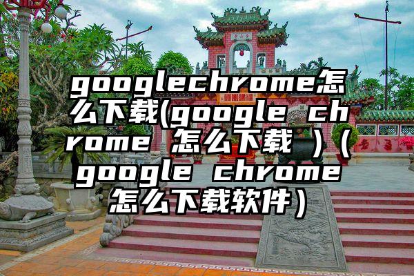 googlechrome怎么下载(google chrome 怎么下载 )（google chrome怎么下载软件）