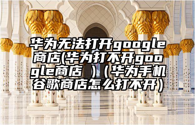 华为无法打开google商店(华为打不开google商店 )（华为手机谷歌商店怎么打不开）