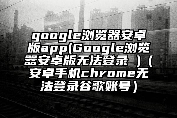 google浏览器安卓版app(Google浏览器安卓版无法登录 )（安卓手机chrome无法登录谷歌账号）