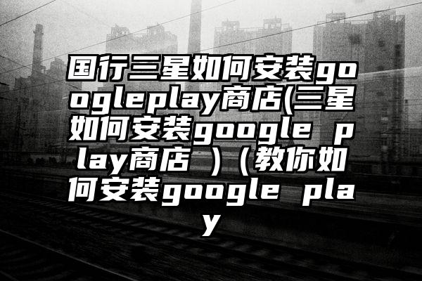 国行三星如何安装googleplay商店(三星如何安装google play商店 )（教你如何安装google play
