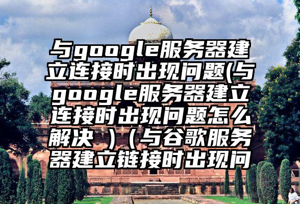 与google服务器建立连接时出现问题(与google服务器建立连接时出现问题怎么解决 )（与谷歌服务器建立链接时出现问