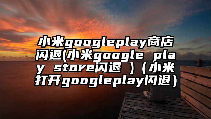 小米googleplay商店闪退(小米google play store闪退 )（小米打开googleplay闪退）