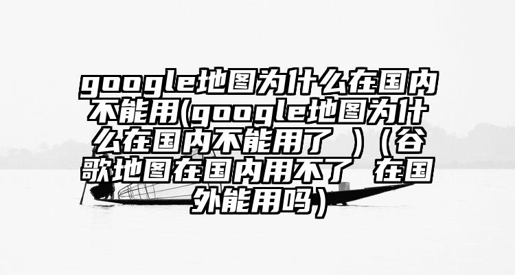 google地图为什么在国内不能用(google地图为什么在国内不能用了 )（谷歌地图在国内用不了 在国外能用吗）