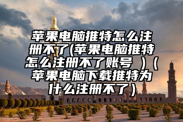 苹果电脑推特怎么注册不了(苹果电脑推特怎么注册不了账号 )（苹果电脑下载推特为什么注册不了）