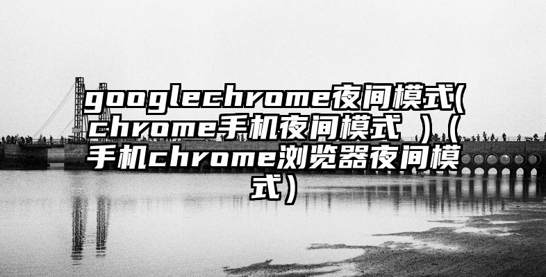 googlechrome夜间模式(chrome手机夜间模式 )（手机chrome浏览器夜间模式）