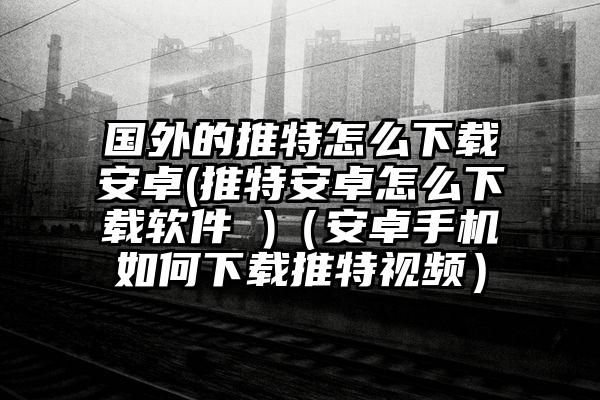 国外的推特怎么下载安卓(推特安卓怎么下载软件 )(安卓手机如何下载推特视频)