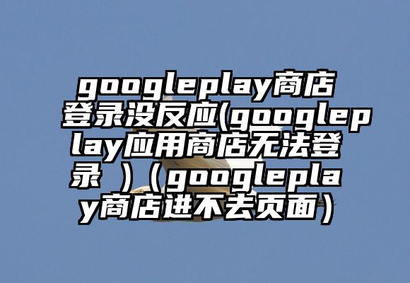 googleplay商店登录没反应(googleplay应用商店无法登录 )（googleplay商店进不去页面）