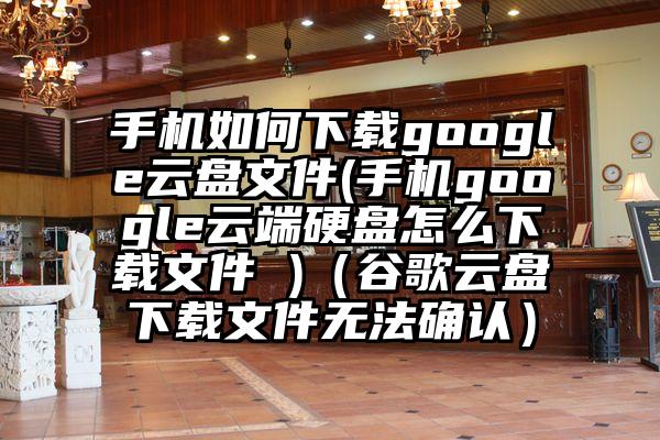 手机如何下载google云盘文件(手机google云端硬盘怎么下载文件 )（谷歌云盘下载文件无法确认）